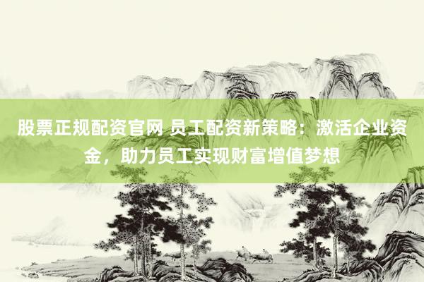 股票正规配资官网 员工配资新策略：激活企业资金，助力员工实现财富增值梦想