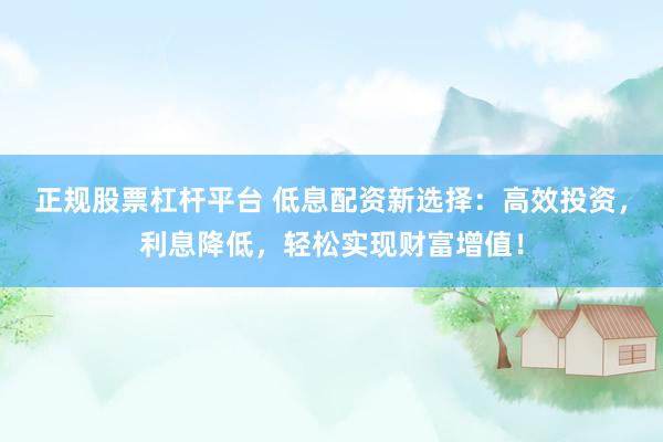 正规股票杠杆平台 低息配资新选择：高效投资，利息降低，轻松实现财富增值！