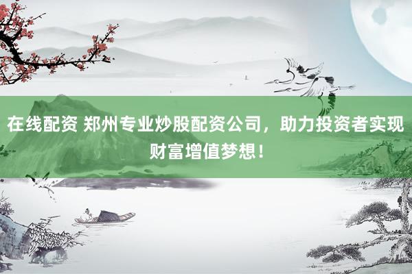 在线配资 郑州专业炒股配资公司，助力投资者实现财富增值梦想！