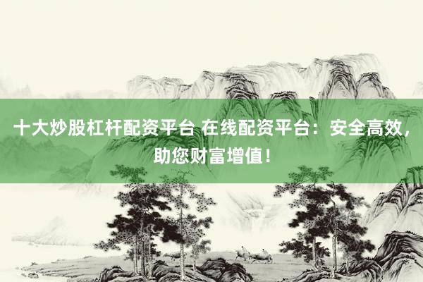 十大炒股杠杆配资平台 在线配资平台：安全高效，助您财富增值！