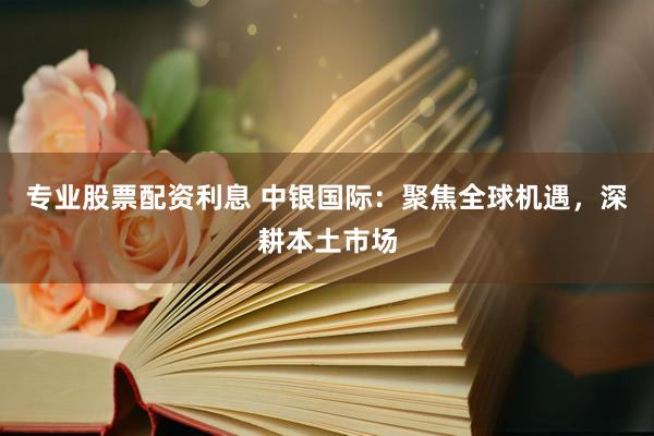 专业股票配资利息 中银国际：聚焦全球机遇，深耕本土市场