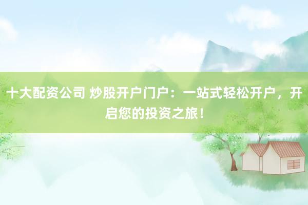 十大配资公司 炒股开户门户：一站式轻松开户，开启您的投资之旅！