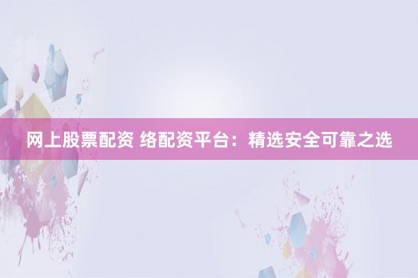 网上股票配资 络配资平台：精选安全可靠之选
