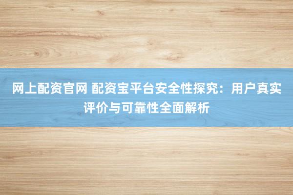 网上配资官网 配资宝平台安全性探究：用户真实评价与可靠性全面解析