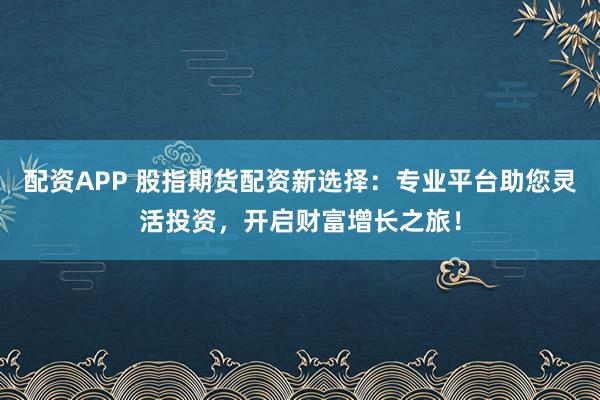 配资APP 股指期货配资新选择：专业平台助您灵活投资，开启财富增长之旅！