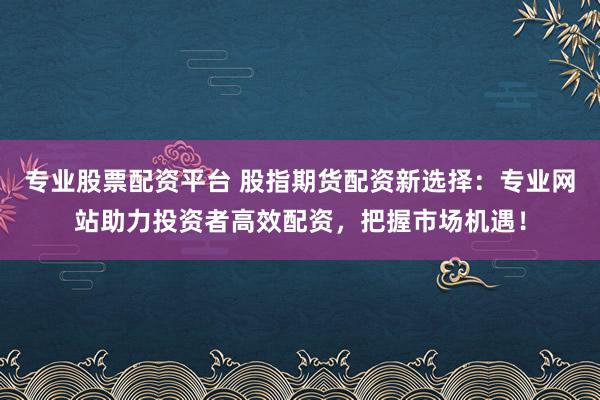 专业股票配资平台 股指期货配资新选择：专业网站助力投资者高效配资，把握市场机遇！