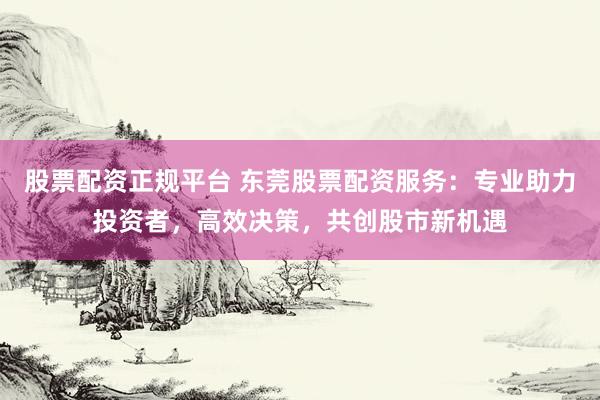 股票配资正规平台 东莞股票配资服务：专业助力投资者，高效决策，共创股市新机遇