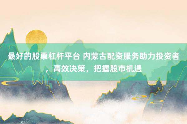 最好的股票杠杆平台 内蒙古配资服务助力投资者，高效决策，把握股市机遇