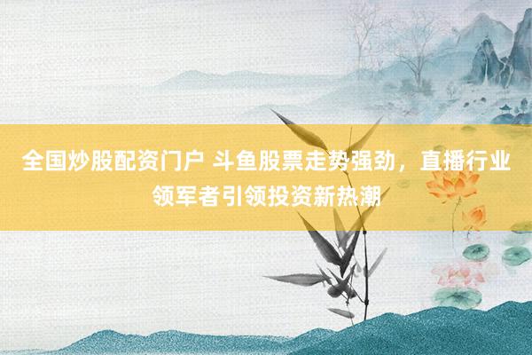 全国炒股配资门户 斗鱼股票走势强劲，直播行业领军者引领投资新热潮