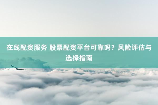 在线配资服务 股票配资平台可靠吗？风险评估与选择指南