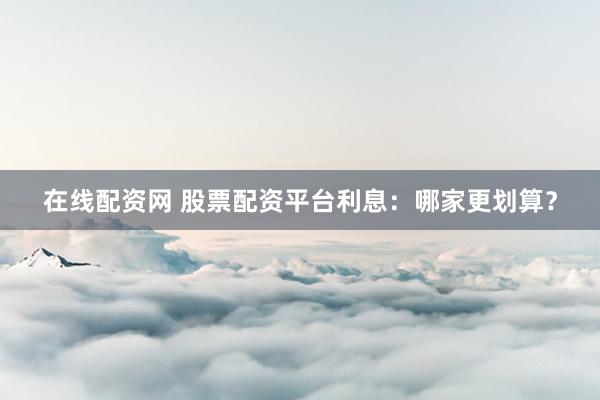 在线配资网 股票配资平台利息：哪家更划算？
