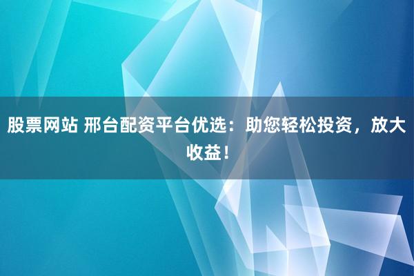 股票网站 邢台配资平台优选：助您轻松投资，放大收益！