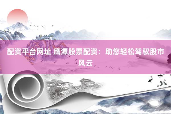 配资平台网址 鹰潭股票配资：助您轻松驾驭股市风云