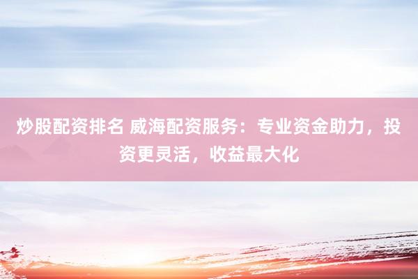 炒股配资排名 威海配资服务：专业资金助力，投资更灵活，收益最大化