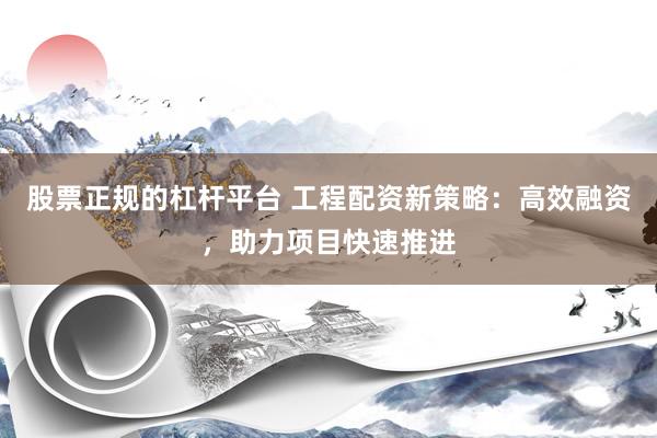 股票正规的杠杆平台 工程配资新策略：高效融资，助力项目快速推进
