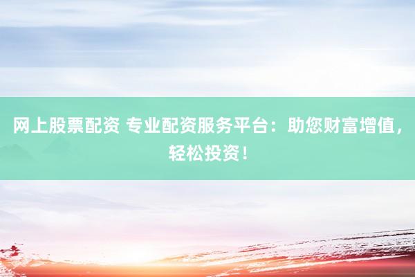 网上股票配资 专业配资服务平台：助您财富增值，轻松投资！