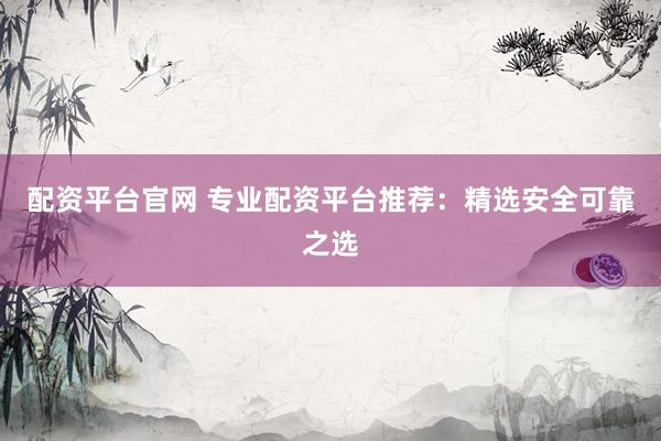 配资平台官网 专业配资平台推荐：精选安全可靠之选