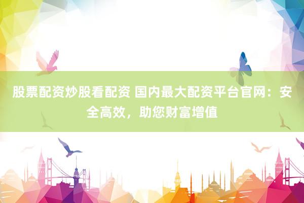 股票配资炒股看配资 国内最大配资平台官网：安全高效，助您财富增值