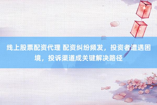 线上股票配资代理 配资纠纷频发，投资者遭遇困境，投诉渠道成关键解决路径
