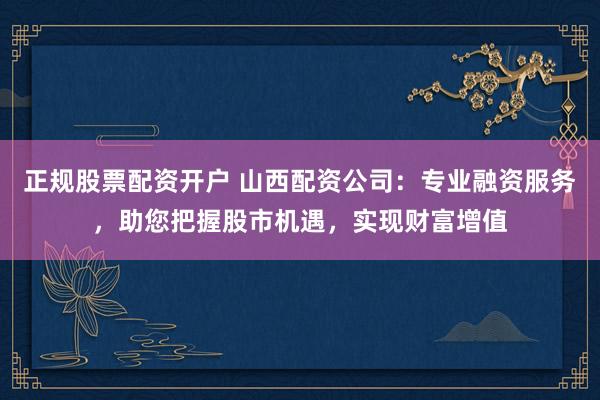 正规股票配资开户 山西配资公司：专业融资服务，助您把握股市机遇，实现财富增值