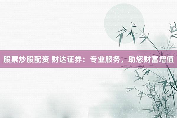 股票炒股配资 财达证券：专业服务，助您财富增值