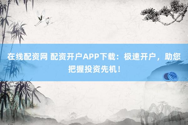 在线配资网 配资开户APP下载：极速开户，助您把握投资先机！