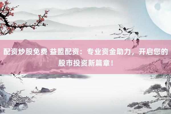 配资炒股免费 益盟配资：专业资金助力，开启您的股市投资新篇章！