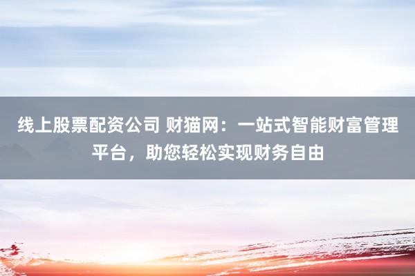 线上股票配资公司 财猫网：一站式智能财富管理平台，助您轻松实现财务自由