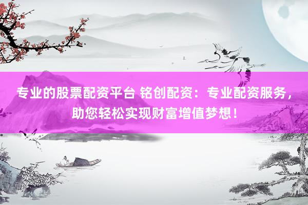 专业的股票配资平台 铭创配资：专业配资服务，助您轻松实现财富增值梦想！