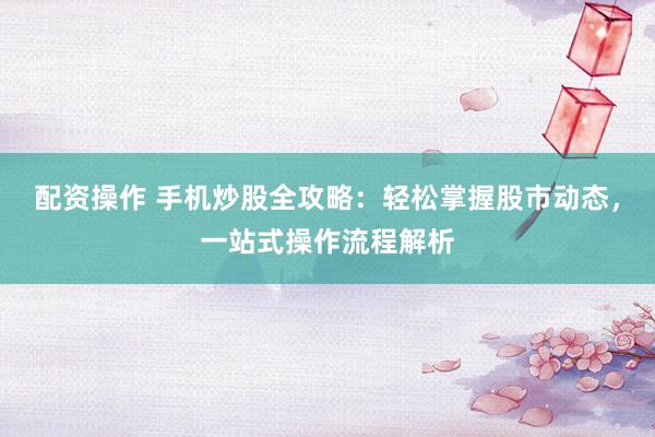 配资操作 手机炒股全攻略：轻松掌握股市动态，一站式操作流程解析