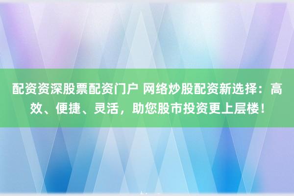 配资资深股票配资门户 网络炒股配资新选择：高效、便捷、灵活，助您股市投资更上层楼！