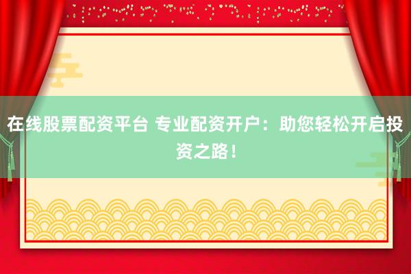在线股票配资平台 专业配资开户：助您轻松开启投资之路！