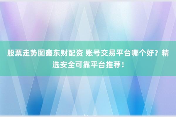 股票走势图鑫东财配资 账号交易平台哪个好？精选安全可靠平台推荐！