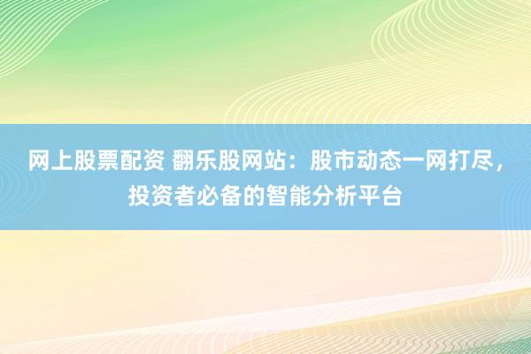 网上股票配资 翻乐股网站：股市动态一网打尽，投资者必备的智能分析平台