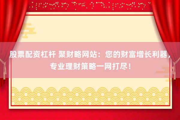股票配资杠杆 聚财略网站：您的财富增长利器，专业理财策略一网打尽！
