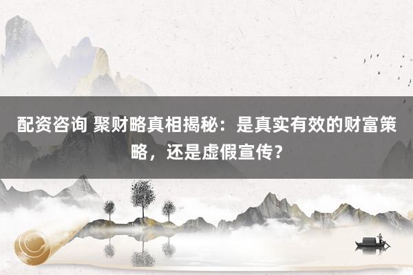 配资咨询 聚财略真相揭秘：是真实有效的财富策略，还是虚假宣传？