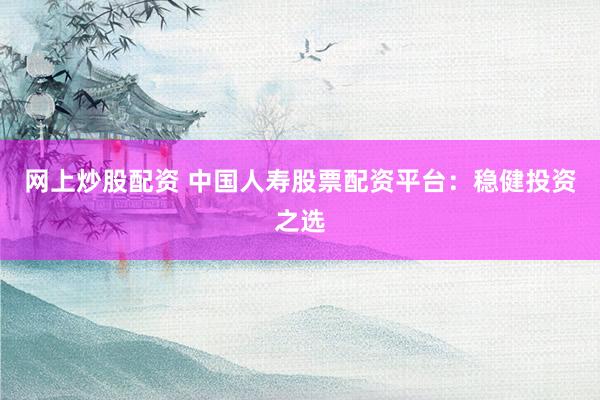 网上炒股配资 中国人寿股票配资平台：稳健投资之选