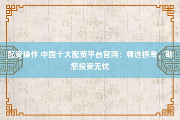 配资操作 中国十大配资平台官网：精选榜单，助您投资无忧