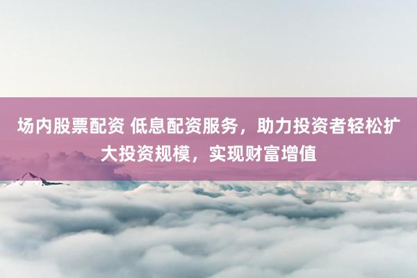场内股票配资 低息配资服务，助力投资者轻松扩大投资规模，实现财富增值