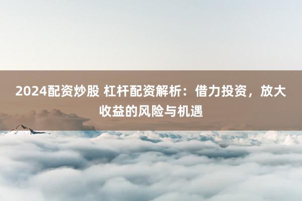 2024配资炒股 杠杆配资解析：借力投资，放大收益的风险与机遇