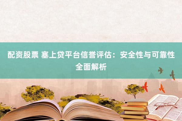 配资股票 塞上贷平台信誉评估：安全性与可靠性全面解析