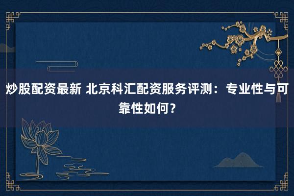 炒股配资最新 北京科汇配资服务评测：专业性与可靠性如何？