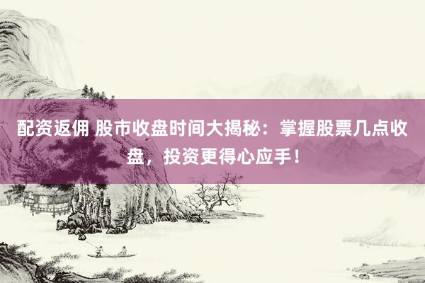 配资返佣 股市收盘时间大揭秘：掌握股票几点收盘，投资更得心应手！