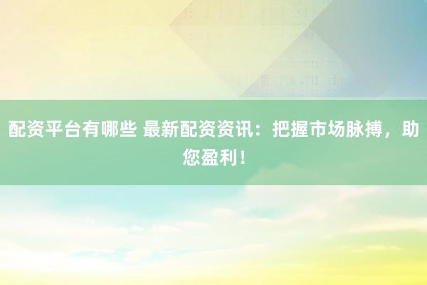 配资平台有哪些 最新配资资讯：把握市场脉搏，助您盈利！