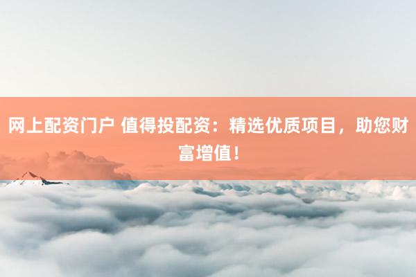 网上配资门户 值得投配资：精选优质项目，助您财富增值！