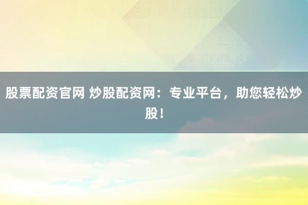股票配资官网 炒股配资网：专业平台，助您轻松炒股！