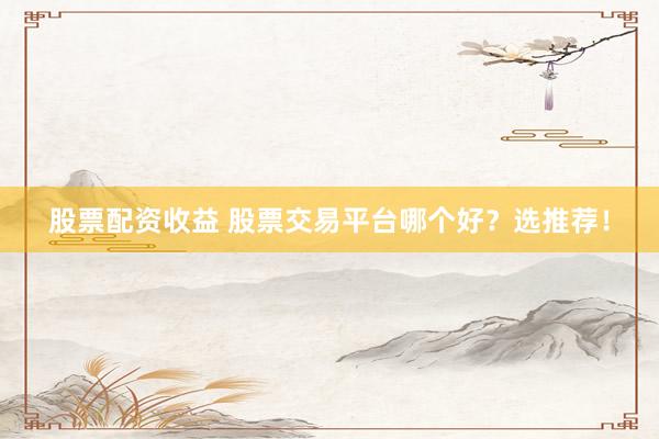 股票配资收益 股票交易平台哪个好？选推荐！