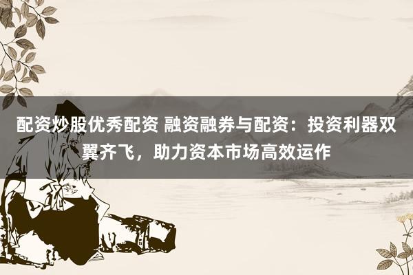 配资炒股优秀配资 融资融券与配资：投资利器双翼齐飞，助力资本市场高效运作