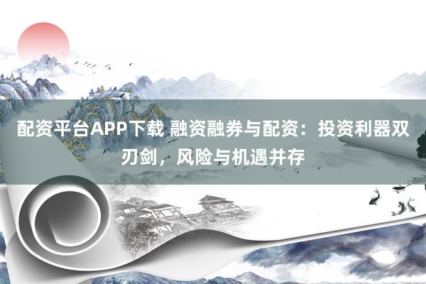 配资平台APP下载 融资融券与配资：投资利器双刃剑，风险与机遇并存