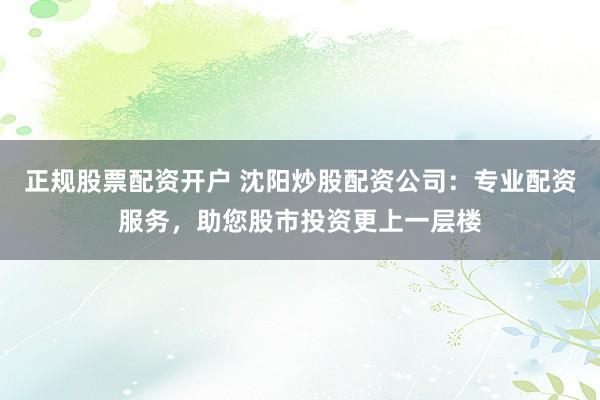 正规股票配资开户 沈阳炒股配资公司：专业配资服务，助您股市投资更上一层楼